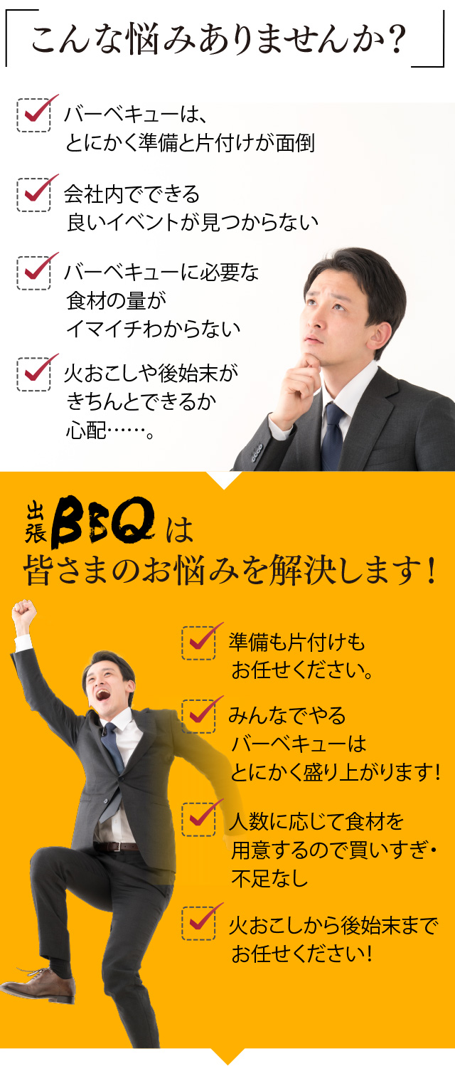 「こんな悩みありませんか?」・バーベキューは、とにかく準備と片付けが面倒 ・会社内でできる良いイベントが見つからない ・バーベキューに必要な食材の量がイマイチわからない ・火おこしや後始末がきちんとできるか心配……。「出張BBQは皆さまのお悩みを解決します!」・準備も片付けもお任せください。 ・みんなでやるバーベキューはとにかく盛り上がります! ・人数に応じて食材を用意するので買いすぎ・不足なし ・火おこしから後始末までお任せください!